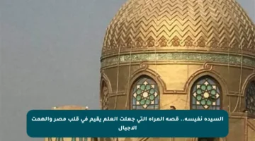 السيدة نفيسة.. قصة المرأة التي جعلت العلم يقيم في قلب مصر وألهمت الأجيال